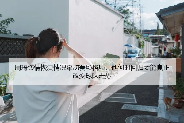 周琦伤情恢复情况牵动赛场格局，他何时回归才能真正改变球队走势